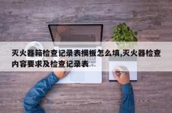 灭火器箱检查记录表模板怎么填,灭火器检查内容要求及检查记录表