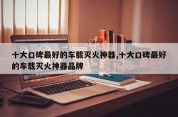 十大口碑最好的车载灭火神器,十大口碑最好的车载灭火神器品牌