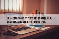灭火器新国标2025年1月1日实施,灭火器新国标2025年1月1日实施了吗