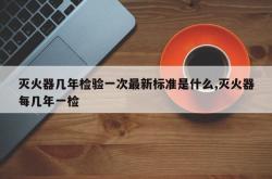灭火器几年检验一次最新标准是什么,灭火器每几年一检