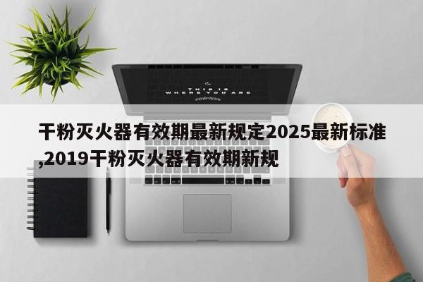 干粉灭火器有效期最新规定2025最新标准,2019干粉灭火器有效期新规