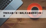 干粉灭火器一年一换吗,灭火器灌粉多少钱一次