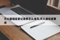 灭火器箱巡查记录表怎么填写,灭火器巡查要求