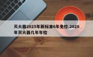 灭火器2025年新标准6年免检,2020年灭火器几年年检