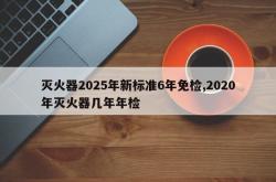 灭火器2025年新标准6年免检,2020年灭火器几年年检
