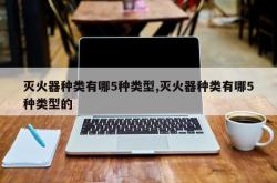 灭火器种类有哪5种类型,灭火器种类有哪5种类型的
