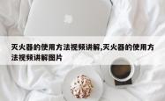 灭火器的使用方法视频讲解,灭火器的使用方法视频讲解图片