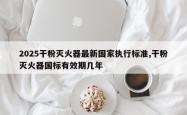 2025干粉灭火器最新国家执行标准,干粉灭火器国标有效期几年