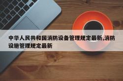 中华人民共和国消防设备管理规定最新,消防设施管理规定最新