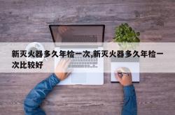 新灭火器多久年检一次,新灭火器多久年检一次比较好