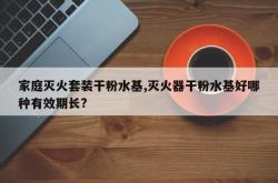 家庭灭火套装干粉水基,灭火器干粉水基好哪种有效期长?