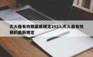 灭火器有效期最新规定2023,灭火器有效期的最新规定