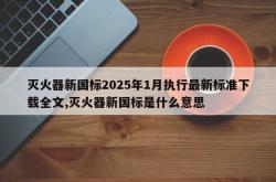 灭火器新国标2025年1月执行最新标准下载全文,灭火器新国标是什么意思