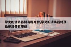 常见的消防器材有哪几种,常见的消防器材及设施设备有哪些