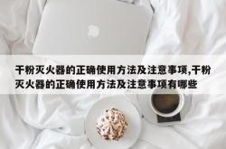 干粉灭火器的正确使用方法及注意事项,干粉灭火器的正确使用方法及注意事项有哪些