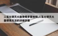 二氧化碳灭火器使用步骤视频,二氧化碳灭火器使用 *** 的详细步骤