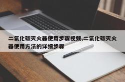 二氧化碳灭火器使用步骤视频,二氧化碳灭火器使用方法的详细步骤