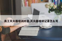 员工灭火器培训内容,灭火器培训记录怎么写