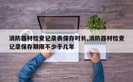 消防器材检查记录表保存时长,消防器材检查记录保存期限不少于几年