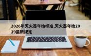 2026年灭火器年检标准,灭火器年检2019最新规定