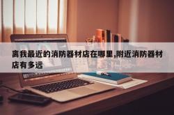 离我最近的消防器材店在哪里,附近消防器材店有多远