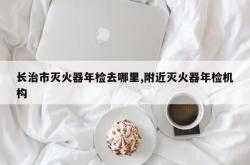长治市灭火器年检去哪里,附近灭火器年检机构
