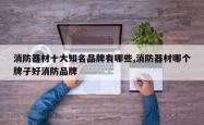 消防器材十大知名品牌有哪些,消防器材哪个牌子好消防品牌