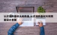 认识消防器材大班教案,认识消防器材大班教案设计意图
