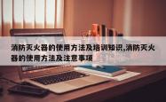 消防灭火器的使用方法及培训知识,消防灭火器的使用方法及注意事项