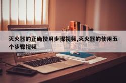 灭火器的正确使用步骤视频,灭火器的使用五个步骤视频