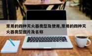 常用的四种灭火器类型及使用,常用的四种灭火器类型图片及名称