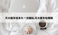 灭火器年检多久一次国标,灭火器年检期限