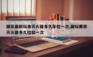 国家最新标准灭火器多久年检一次,国标要求灭火器多久检验一次