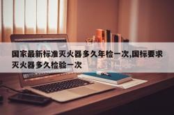 国家最新标准灭火器多久年检一次,国标要求灭火器多久检验一次