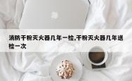 消防干粉灭火器几年一检,干粉灭火器几年送检一次