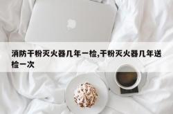 消防干粉灭火器几年一检,干粉灭火器几年送检一次
