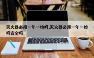 灭火器必须一年一检吗,灭火器必须一年一检吗安全吗