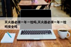 灭火器必须一年一检吗,灭火器必须一年一检吗安全吗