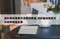 消防器材使用方法视频教程,消防器材使用方法视频教程全集