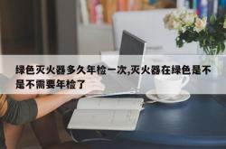 绿色灭火器多久年检一次,灭火器在绿色是不是不需要年检了
