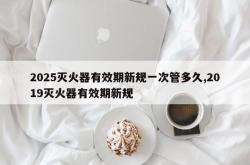 2025灭火器有效期新规一次管多久,2019灭火器有效期新规