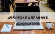 过期灭火器怎么扔,过期灭火器丢哪里