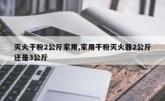 灭火干粉2公斤家用,家用干粉灭火器2公斤还是3公斤