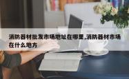 消防器材批发市场地址在哪里,消防器材市场在什么地方
