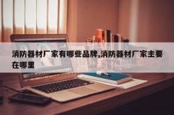 消防器材厂家有哪些品牌,消防器材厂家主要在哪里
