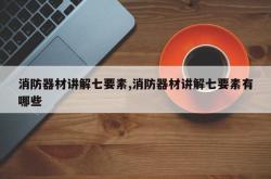 消防器材讲解七要素,消防器材讲解七要素有哪些
