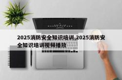 2025消防安全知识培训,2025消防安全知识培训视频播放