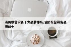 消防报警设备十大品牌排名,消防报警设备品牌前十