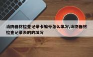 消防器材检查记录卡编号怎么填写,消防器材检查记录表的的填写