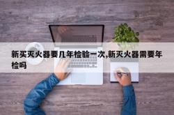 新买灭火器要几年检验一次,新灭火器需要年检吗